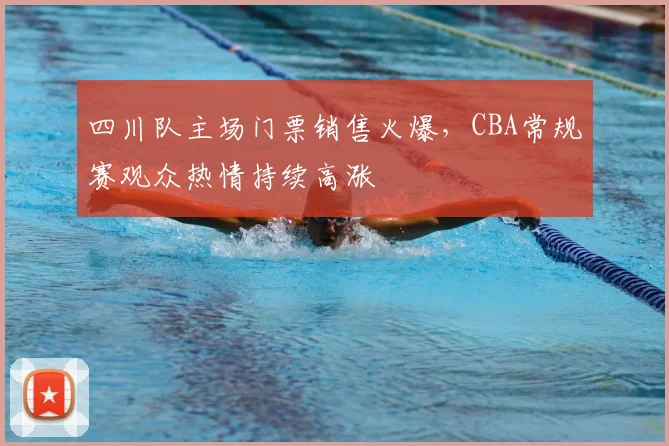 四川队主场门票销售火爆,CBA常规赛观众热情持续高涨