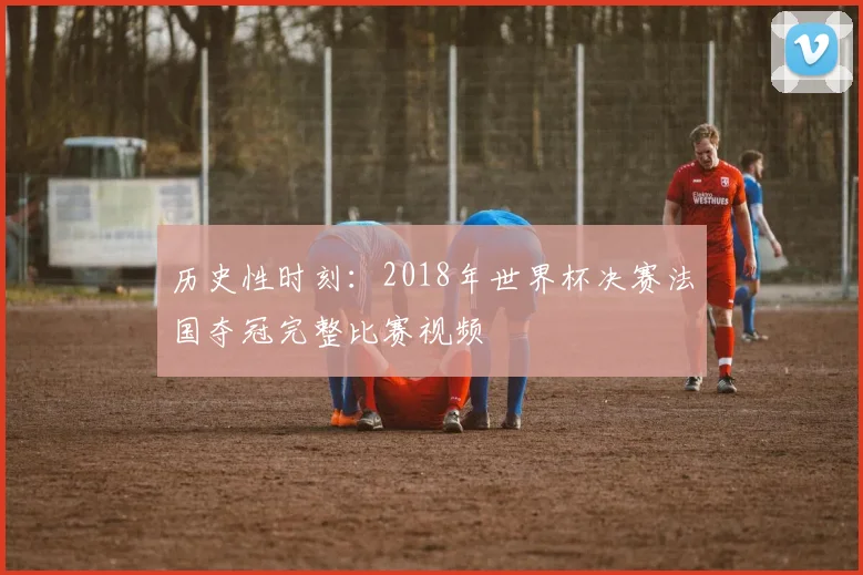 历史性时刻：2018年世界杯决赛法国夺冠完整比赛视频