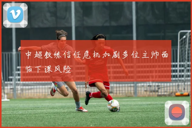 中超教练信任危机加剧多位主帅面临下课风险