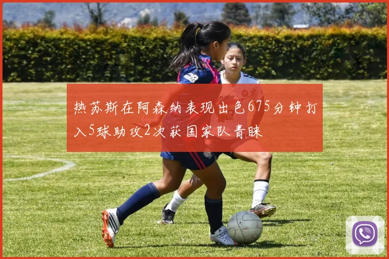 热苏斯在阿森纳表现出色675分钟打入5球助攻2次获国家队青睐