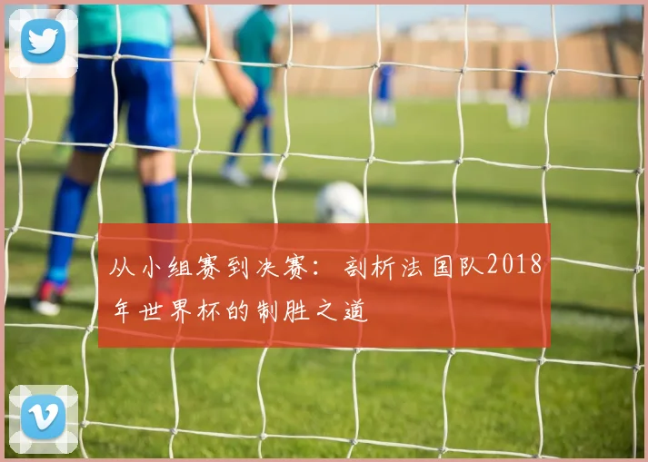 从小组赛到决赛：剖析法国队2018年世界杯的制胜之道