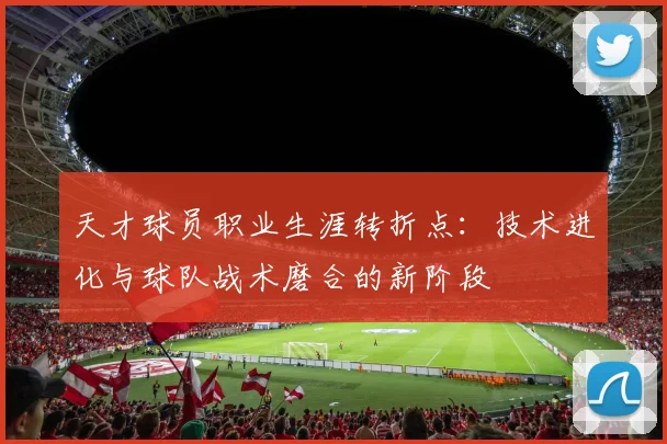 天才球员职业生涯转折点：技术进化与球队战术磨合的新阶段