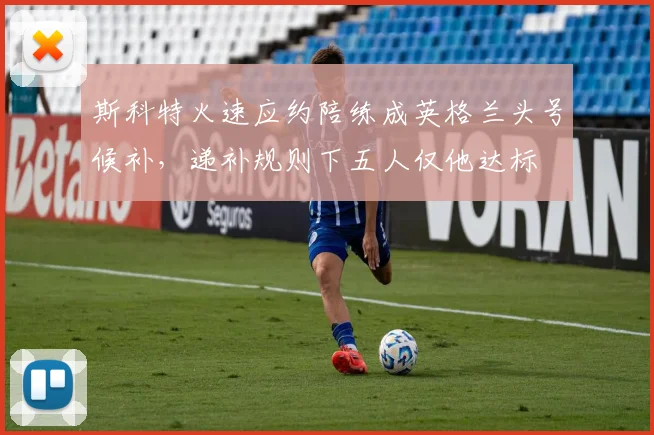 斯科特火速应约陪练成英格兰头号候补，递补规则下五人仅他达标