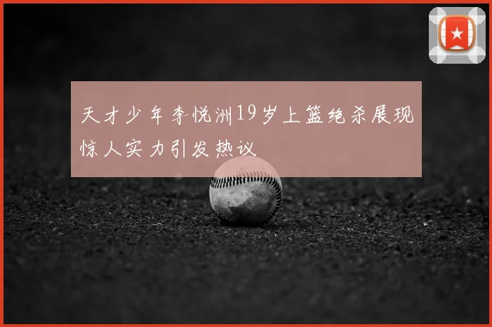 天才少年李悦洲19岁上篮绝杀展现惊人实力引发热议