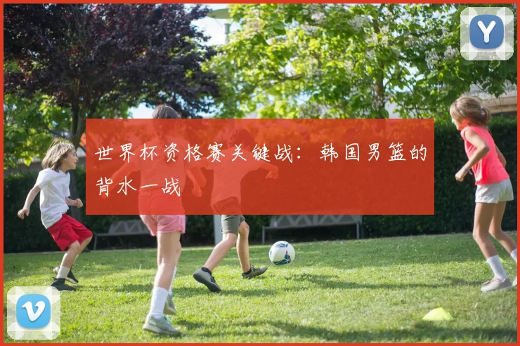 世界杯资格赛关键战：韩国男篮的背水一战