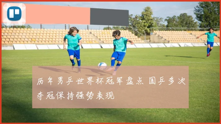 历年男乒世界杯冠军盘点 国乒多次夺冠保持强势表现