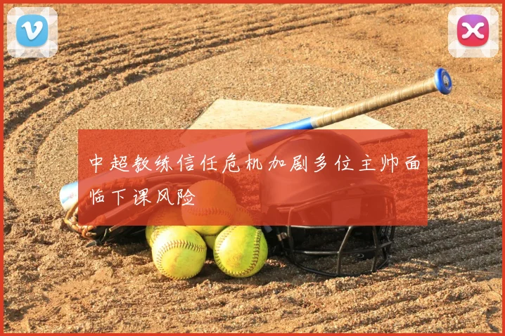 中超教练信任危机加剧多位主帅面临下课风险