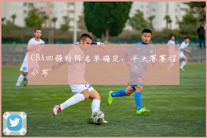 CBA四强对阵名单确定，半决赛赛程公布