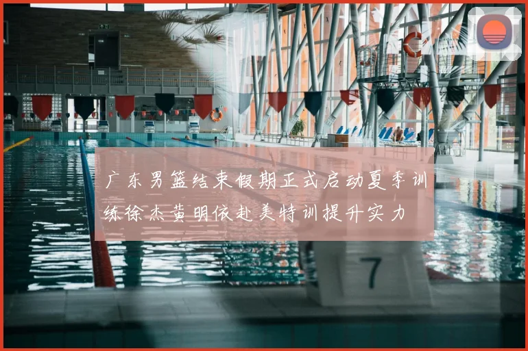 广东男篮结束假期正式启动夏季训练徐杰黄明依赴美特训提升实力