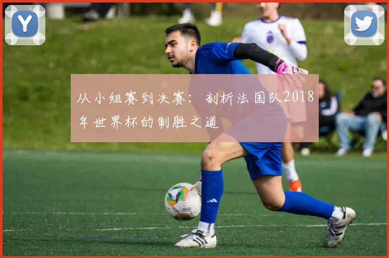从小组赛到决赛:剖析法国队2018年世界杯的制胜之道