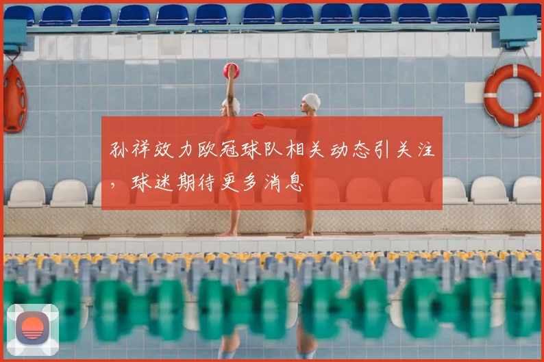 孙祥效力欧冠球队相关动态引关注，球迷期待更多消息