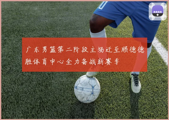 广东男篮第二阶段主场迁至顺德德胜体育中心全力备战新赛季