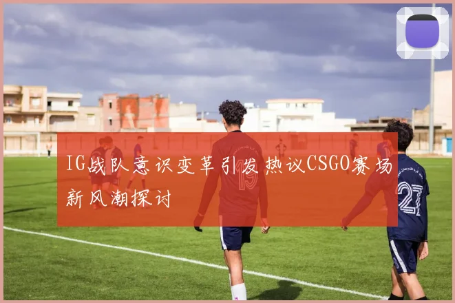 IG战队意识变革引发热议CSGO赛场新风潮探讨