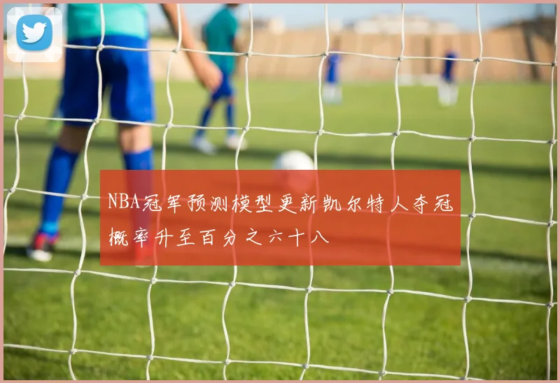 NBA冠军预测模型更新凯尔特人夺冠概率升至百分之六十八