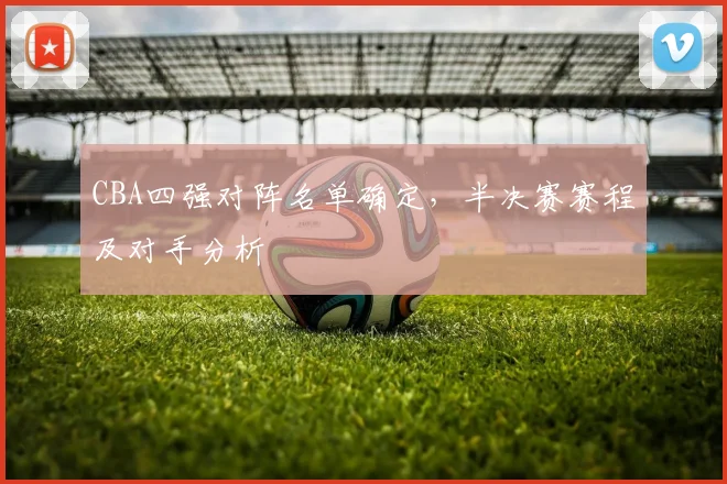 CBA四强对阵名单确定，半决赛赛程及对手分析