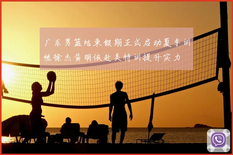 广东男篮结束假期正式启动夏季训练徐杰黄明依赴美特训提升实力