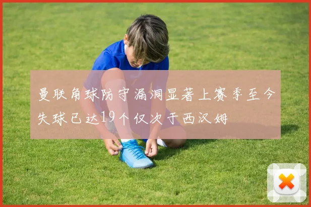 曼联角球防守漏洞显著上赛季至今失球已达19个仅次于西汉姆