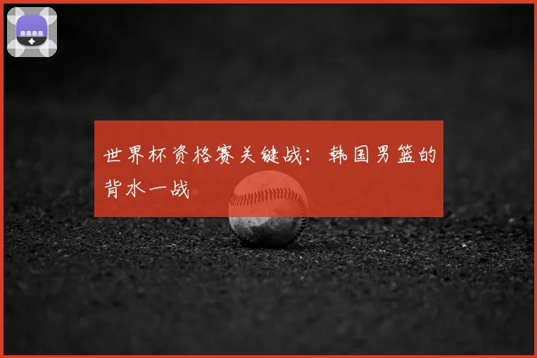 世界杯资格赛关键战：韩国男篮的背水一战