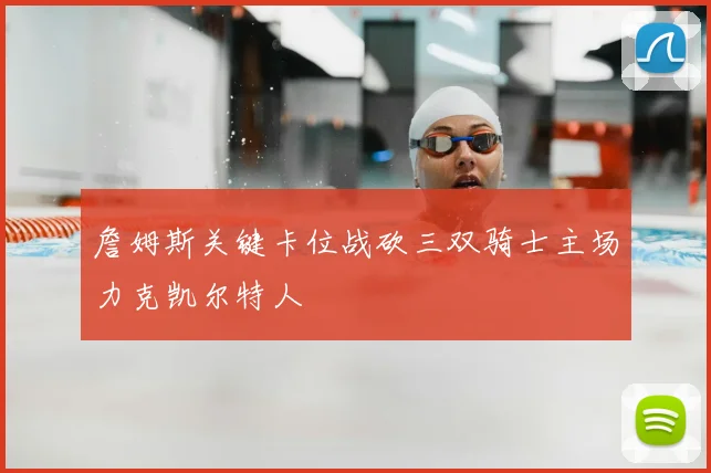詹姆斯关键卡位战砍三双骑士主场力克凯尔特人