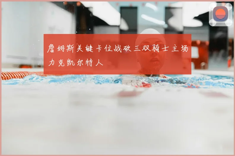 詹姆斯关键卡位战砍三双骑士主场力克凯尔特人