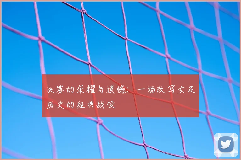 决赛的荣耀与遗憾：一场改写女足历史的经典战役