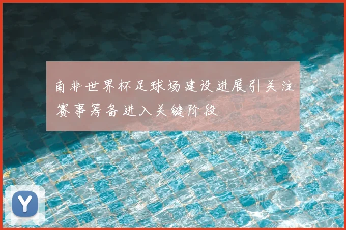 南非世界杯足球场建设进展引关注 赛事筹备进入关键阶段