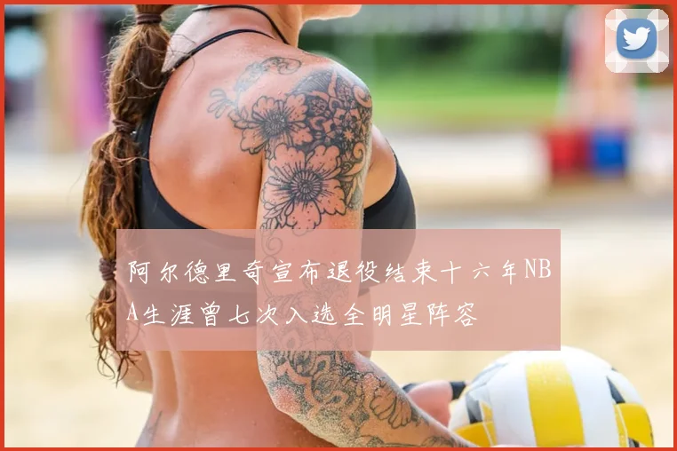 阿尔德里奇宣布退役结束十六年NBA生涯曾七次入选全明星阵容