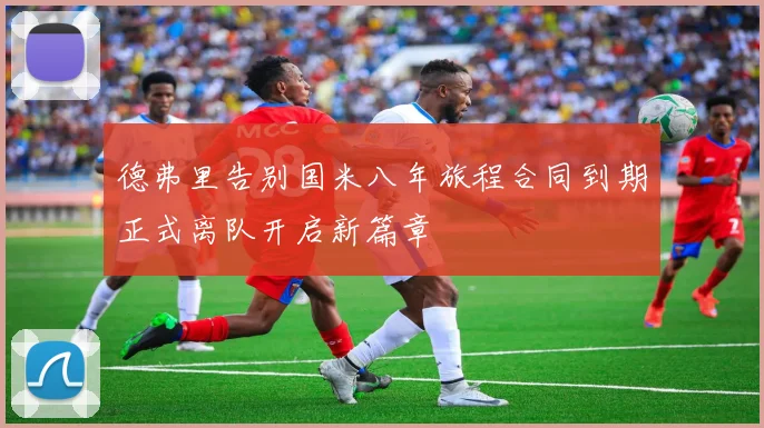德弗里告别国米八年旅程合同到期正式离队开启新篇章