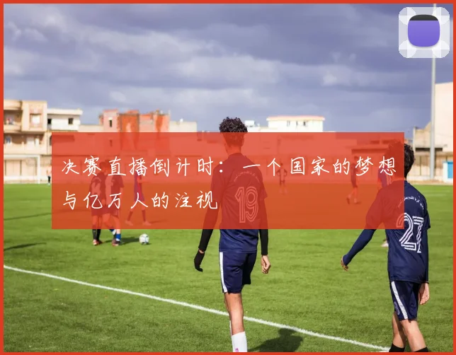 决赛直播倒计时：一个国家的梦想与亿万人的注视