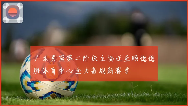 广东男篮第二阶段主场迁至顺德德胜体育中心全力备战新赛季