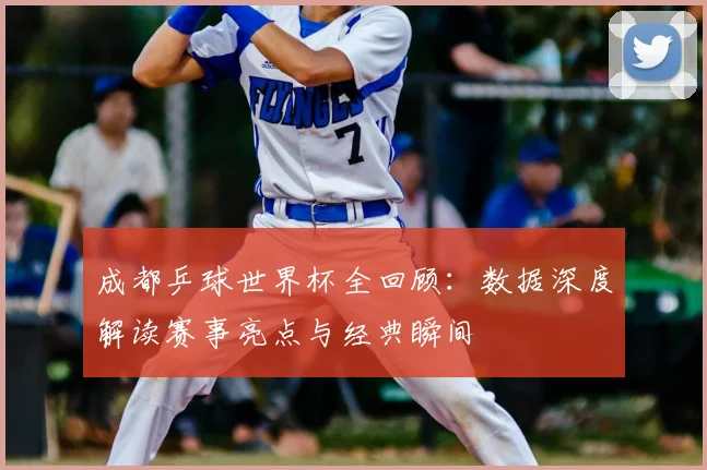 成都乒球世界杯全回顾：数据深度解读赛事亮点与经典瞬间