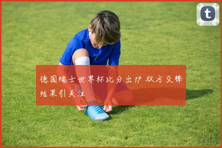 德国瑞士世界杯比分出炉 双方交锋结果引关注