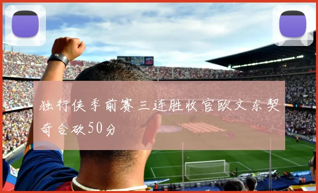 独行侠季前赛三连胜收官欧文东契奇合砍50分