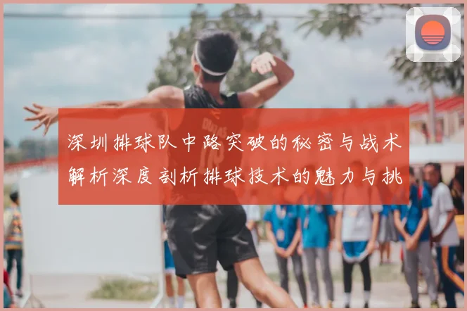 深圳排球队中路突破的秘密与战术解析深度剖析排球技术的魅力与挑战