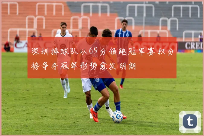 深圳排球队以69分领跑冠军赛积分榜争夺冠军形势愈发明朗