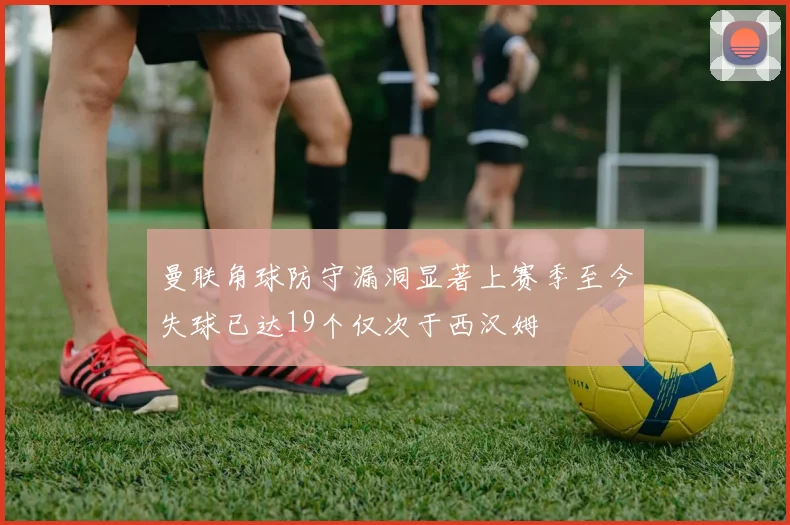 曼联角球防守漏洞显著上赛季至今失球已达19个仅次于西汉姆